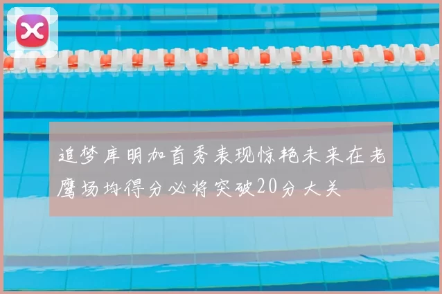 追梦库明加首秀表现惊艳未来在老鹰场均得分必将突破20分大关