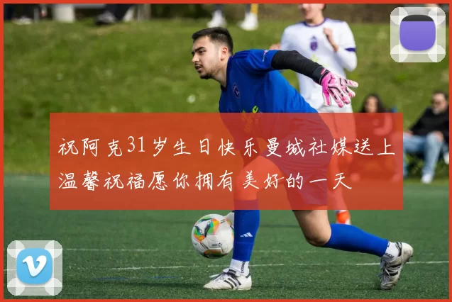 祝阿克31岁生日快乐曼城社媒送上温馨祝福愿你拥有美好的一天