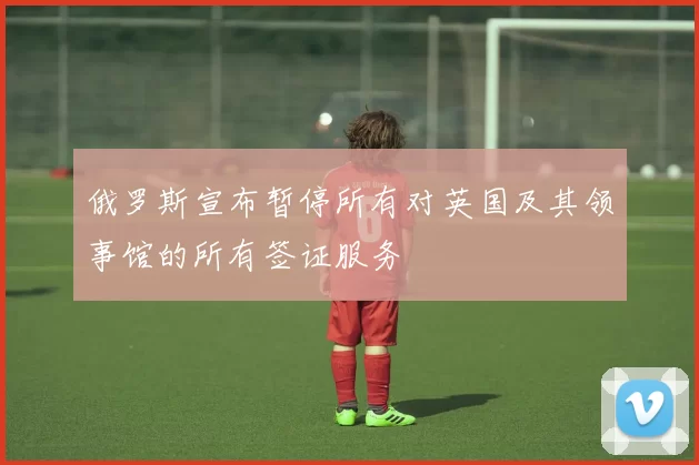 俄罗斯宣布暂停所有对英国及其领事馆的所有签证服务