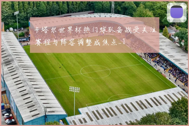 卡塔尔世界杯热门球队备战受关注 赛程与阵容调整成焦点_1