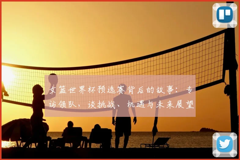 女篮世界杯预选赛背后的故事：专访领队，谈挑战、机遇与未来展望