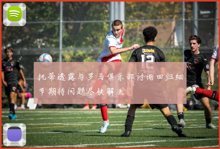 托蒂透露与罗马俱乐部讨论回归细节期待问题尽快解决