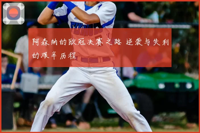 阿森纳的欧冠决赛之路 逆袭与失利的艰辛历程