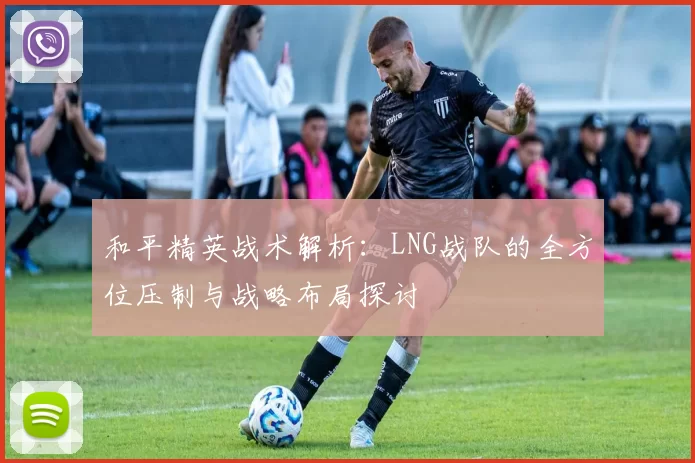 和平精英战术解析：LNG战队的全方位压制与战略布局探讨