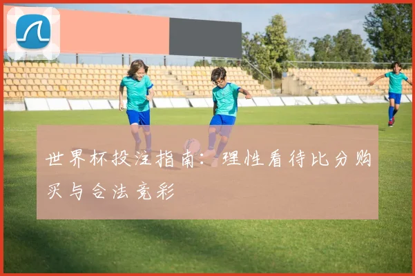 世界杯投注指南：理性看待比分购买与合法竞彩