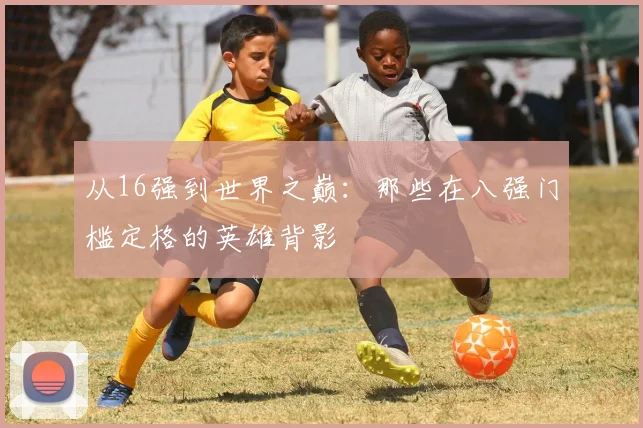 从16强到世界之巅：那些在八强门槛定格的英雄背影