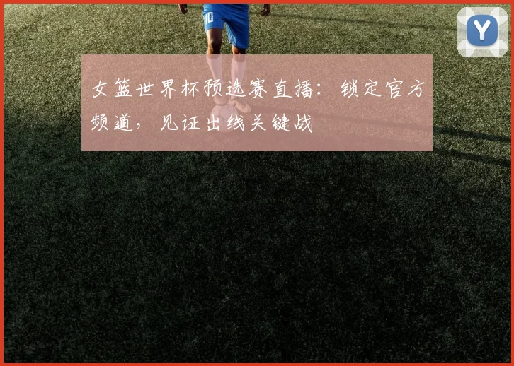 女篮世界杯预选赛直播：锁定官方频道，见证出线关键战