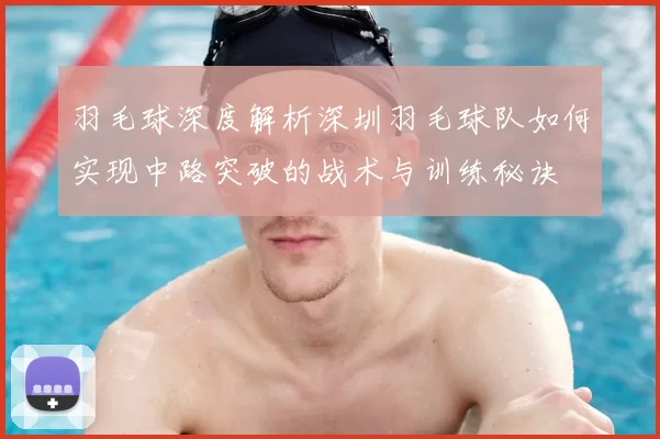 羽毛球深度解析深圳羽毛球队如何实现中路突破的战术与训练秘诀