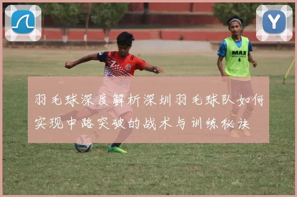 羽毛球深度解析深圳羽毛球队如何实现中路突破的战术与训练秘诀