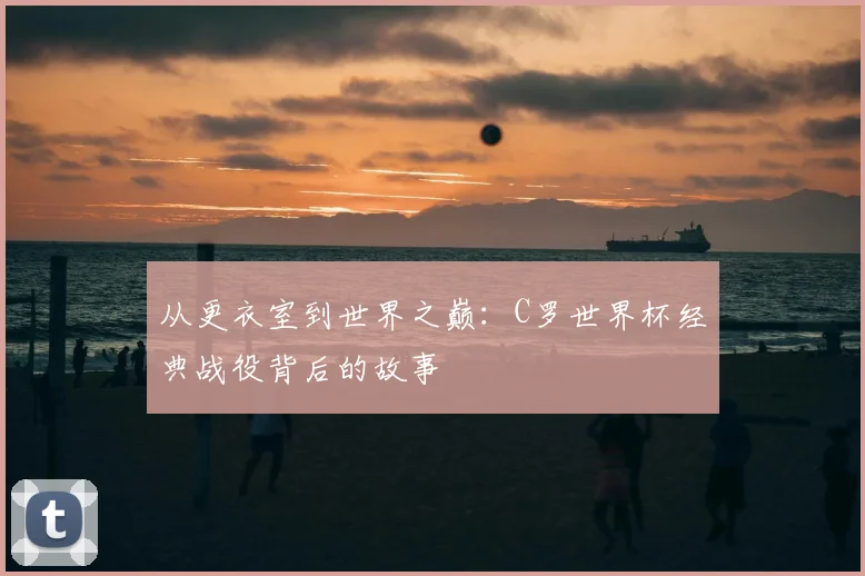 从更衣室到世界之巅：C罗世界杯经典战役背后的故事