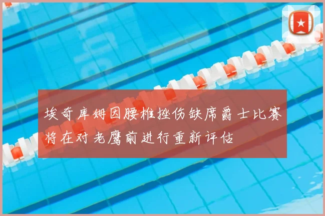 埃奇库姆因腰椎挫伤缺席爵士比赛将在对老鹰前进行重新评估