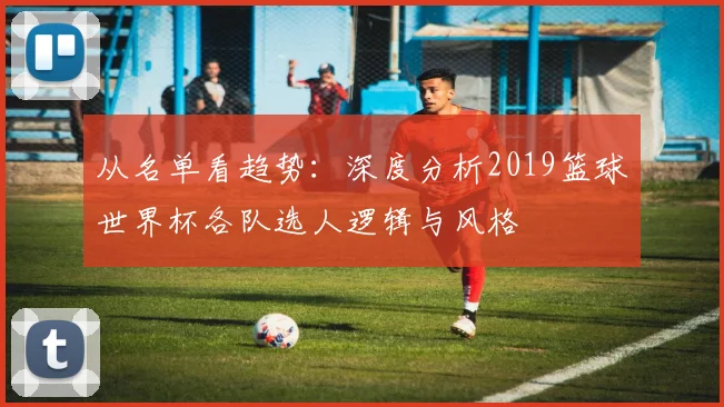 从名单看趋势:深度分析2019篮球世界杯各队选人逻辑与风格