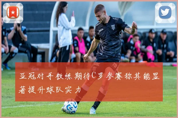 亚冠对手教练期待C罗参赛称其能显著提升球队实力