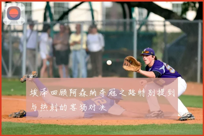 埃泽回顾阿森纳夺冠之路特别提到与热刺的客场对决