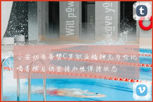 小安切洛蒂赞C罗职业精神无与伦比喝香槟后仍坚持加练保持状态