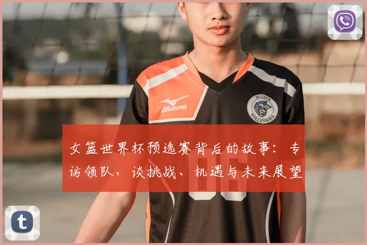 女篮世界杯预选赛背后的故事：专访领队，谈挑战、机遇与未来展望